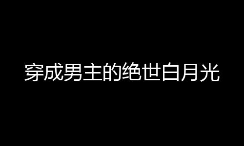 穿成男主的绝世白月光