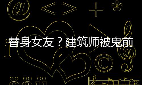 替身女友？建筑师被鬼前任助攻了